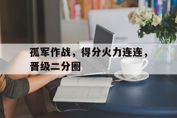aoa体育官网-孤军作战，得分火力连连，晋级二分圈的简单介绍